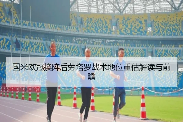 国米欧冠换阵后劳塔罗战术地位重估解读与前瞻